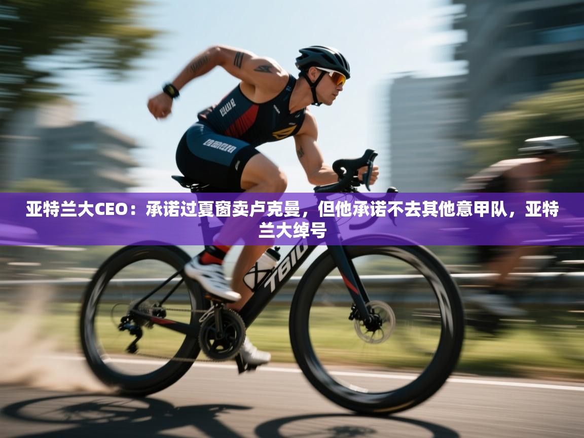 亚特兰大CEO：承诺过夏窗卖卢克曼，但他承诺不去其他意甲队，亚特兰大绰号  第1张